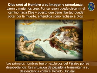 Dios creó al Hombre a su imagen y semejanza,
varón y mujer los creó. Por su razón puede discernir el
 camino hacia Dios y puesto que tiene libertad puede
 optar por la muerte, entendida como rechazo a Dios.




Los primeros hombres fueron excluidos del Paraíso por su
desobediencia. Esa situación de pecado la transmiten a su
         descendencia como el Pecado Original.
 