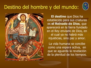 Destino del hombre y del mundo:
                     El destino que Dios ha
                 establecido para sus criaturas
                  es el Reinado de Dios, que
                 aparecerá en la tierra fundado
                 en el Rey enviado de Dios, en
                     el cual ya no habrá más
                   injusticias, sino paz y amor.
                  La vida humana se concibe
                 como una espera activa, en
                 que se aguarda la revelación
                 de la plenitud de los tiempos.
 