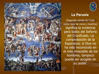 La Parusía
  (Segunda venida de Cristo
como Juez de vivos y muertos)
  significa la evidencia
para todos del Señorío
   del Crucificado. La
  comprobación de la
 Esperanza: si Dios no
 ha sido reconocido en
el más miserable de los
   hombres, tampoco
 puede ser acogido en
        su poder.
 