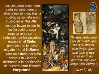 Los cristianos creen que
  cada persona tiene un
alma inmortal que, tras la
 muerte, se somete a un
  Juicio en el Más Allá.
 Los que hayan tenido fe
    en Jesucristo, cuya
    muerte se ve como
redención de los pecados,     “Porque tanto amó
    entran en el Cielo;       Dios al mundo que
   pero los que le hayan        dio a su propio
 negado irán al Infierno.       Hijo Único, para
Existe un estado del alma       que todo el que
                                 crea en Él no
    previo a la Gloria y
                               perezca, sino que
destinado a la purificación
                              tenga Vida Eterna”
 de nuestro amor llamado
       Purgatorio.              (Juan 3, 16)
 