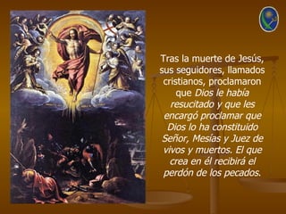 Tras la muerte de Jesús,
sus seguidores, llamados
 cristianos, proclamaron
     que Dios le había
   resucitado y que les
 encargó proclamar que
  Dios lo ha constituido
 Señor, Mesías y Juez de
 vivos y muertos. El que
   crea en él recibirá el
 perdón de los pecados.
 