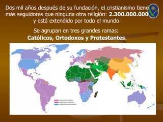 Dos mil años después de su fundación, el cristianismo tiene
más seguidores que ninguna otra religión: 2.300.000.000
           y está extendido por todo el mundo.
           Se agrupan en tres grandes ramas:
         Católicos, Ortodoxos y Protestantes.
 