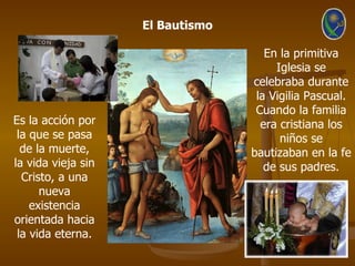 El Bautismo

                                     En la primitiva
                                       Iglesia se
                                  celebraba durante
                                   la Vigilia Pascual.
                                   Cuando la familia
Es la acción por                    era cristiana los
 la que se pasa                         niños se
  de la muerte,                   bautizaban en la fe
la vida vieja sin                    de sus padres.
  Cristo, a una
      nueva
    existencia
orientada hacia
 la vida eterna.
 
