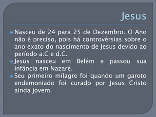  Nasceu  de 24 para 25 de Dezembro. O Ano
  não é preciso, pois há controvérsias sobre o
  ano exato do nascimento de Jesus devido ao
  período a.C e d.C.
 Jesus nasceu em Belém e passou sua
  infância em Nazaré.
 Seu primeiro milagre foi quando um garoto
  endemoniado foi curado por Jesus Cristo
  ainda jovem.
 