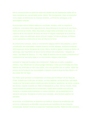era un revolucionario en potencia capaz de transformar las esperanzas judías de un
reino mesiánico en una revuelta contra. Roma. Por consiguiente, Jesús se descubrió
como objeto de diferencias en diversos ámbitos, y al final fue entregado a las
autoridades romanas.


El procurador Poncio Pilatos ordenó su crucifixión. Empero, esto no resolvió el
problema. Unos pocos fieles seguidores de Jesús difundieron la noticia de que Jesús
había vencido la muerte, había resucitado y luego había ascendido a los cielos. La
creencia de la resurrección de Jesús se volvió un dogma importante de la doctrina
cristiana. Jesús era aclamado ahora como el “ungido” (Cristo en griego), el Mesías,
quien regresaría e instauraría el reino de Dios en la tierra.


El cristianismo comenzó, como un movimiento religioso dentro del judaísmo, y así lo
consideraron las autoridades romanas durante muchas décadas. Aunque la tradición
afirma que uno de los discípulos de Cristo, Pedro, fundó la iglesia cristiana en Roma, el
personaje más importante de los primeros tiempos del cristianismo —después de
Jesús— fue Pablo de Tarso (c. 5-c. 67). Pablo se acercó a los no judíos y transformó el
cristianismo de una secta judía en un movimiento religioso más amplio.


Llamado el “segundo fundador del cristianismo”, Pablo fue un judío, ciudadano
romano, muy influido por la cultura griega helenística. Creía que el mensaje de Cristo
debería ser predicado no sólo a los judíos, sino a los gentiles (los no judíos). Pablo fue
pionero en la fundación de comunidades cristianas a todo lo largo de Asia Menor y en
las costas del mar Egeo.


Fue Pablo quien proveyó un fundamento universal para la difusión de las ideas de
Cristo. Enseñó que Cristo era, en efecto, un Dios redentor, el hijo de Dios, que había
venido a la Tierra para salvar a todos los seres humanos, pecadores, de hecho, a causa
del pecado original cometido por Adán al desobedecer a Dios. Con su muerte, Cristo
había expiado los pecados de la humanidad y había hecho posible que todos los
hombres y mujeres experimentaran un nuevo comienzo con la posibilidad de la
salvación personal. Aceptando a Cristo como salvador, ellos también podrían ser
salvados.


Al principio, el cristianismo se diseminó con lentitud. Aunque las enseñanzas del
primitivo cristianismo se difundían mayormente por la prédica de los cristianos
proselitistas, también hicieron su aparición materiales escritos. Pablo escribió una serie
 