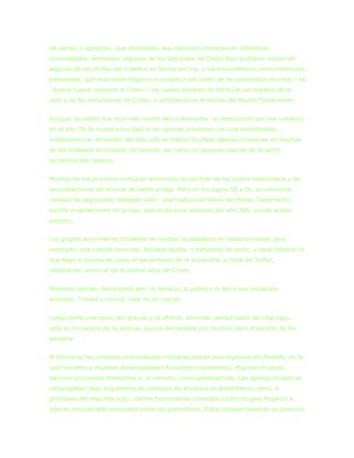 de cartas, o epístolas, que delineaban las creencias cristianas en diferentes
comunidades. Asimismo, algunos de los discípulos de Cristo bien pudieron conservar
algunos dé los dichos del maestro en forma escrita, y los transmitieron como memorias
personales, que más tarde llegaron a constituir las bases de los evangelios escritos —la
´buena nueva‟ respecto a Cristo— los cuales trataron de formular un registro de la
vida y de las enseñanzas de Cristo, y establecieron el núcleo del Nuevo Testamento.


Aunque Jerusalén fue el primer centro del cristianismo, su destrucción por los romanos
en el año 70 de nuestra era dejó a las iglesias cristianas con una considerable
independencia. Alrededor del año 100 se hablan fundado iglesias cristianas en muchas
de las ciudades principales del oriente, así como en algunos lugares de la parte
occidental del imperio.


Muchos de los primeros cristianos provenían de las filas de los judíos helenizados y de
las poblaciones del oriente de habla griega. Pero en los siglos III y IV, un creciente
número de seguidores hablaban latín. Una traducción latina del Nuevo Testamento,
escrito originalmente en griego, aparecida poco después del año 200, ayudó a este
proceso.


Los grupos de primeros cristianos se reunían al atardecer en casas privadas para
compartir una comida comunal, llamada ágape, o banquete de amor, y para celebrar lo
que llegó a conocerse como el sacramento de la eucaristía, o cena del Señor,
celebración comunal de la última cena de Cristo:


Mientras comían, Jesús tomó pan, lo bendijo, lo partió y lo dio a sus discípulos
diciendo: Tomad y comed; éste es mi cuerpo.


Luego tomó una copa, dio gracias y la ofreció, diciendo: bebed todos de esta copa.
asta es mi sangre de la alianza, que es derramada por muchos para el perdón de los
pecados.


Al formarse las primeras comunidades cristianas tenían una organización flexible, en la
que hombres y mujeres desempeñaban funciones importantes. Algunas mujeres
ejercían posiciones relevantes y, a menudo, como predicadoras. Las iglesias locales se
congregaban bajo el gobierno de consejos de ancianos (o presbíteros), pero, a
principios del segundo siglo, ciertos funcionarios conocidos como obispos llegaron a
ejercer considerable autoridad sobre los presbíteros. Estos obispos basaban su posición
 