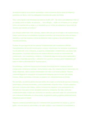 de superioridad en la sucesión apostólica: como sucesores de los doce primigenios
apóstoles de Jesús, eran los delegados vivientes del poder de Cristo.


Tal y como Ignacio de Antioquía escribió en el año 107: “Es obvio que debemos mirar a
un obispo como al Señor en persona ... Sus clérigos... están en armonía con su obispo
como las cuerdas de un arpa, y el resultado es un himno de alabanza a Jesucristo de
mentes que sienten al unísono”


Los obispos solamente eran varones, indicio claro de que en el siglo u de nuestra era la
mayor parte de las comunidades cristianas coincidían con el punto de vista de Pablo,
respecto a que las mujeres cristianas deberían estar sujetas a la autoridad de los
varones cristianos.


A pesar de que algunos de los valores fundamentales del cristianismo diferían
marcadamente de los del mundo greco-romano, al principio los romanos no prestaron
mucha atención a los cristianos, a quienes consideraban simplemente una secta más
del judaísmo. La propia estructura del Imperio Romano ayudó al crecimiento del
cristianismo. Los misioneros cristianos —incluyendo algunos de los doce apóstoles o
discípulos originales de Cristo— utilizaron los caminos romanos para trasladarse por
todo el imperio difundiendo la “buena nueva‟.


Sin embargo, conforme transcurrió el tiempo, la actitud de los romanos hacia el
cristianismo comenzó a cambiar. Como hemos visto, los romanos fueron tolerantes con
otras religiones, salvo cuando amenazaban el orden o la moral públicos. Muchos
romanos llegaron a considerar el cristianismo peligroso para el orden del estado
romano. Estas opiniones a menudo se basaron en interpretaciones erróneas.


Por ejemplo, la práctica de la cena del Señor dio origen a rumores de que los cristianos
practicaban crímenes horrendos, como el asesinato ritual de niños. Si bien sabemos
que esos rumores eran falsos, ciertos romanos los creyeron y los manipularon en
tiempos de crisis para incitar al pueblo contra los cristianos. Es más, como los
cristianos llevaban a cabo sus reuniones en secreto y parecían estar en comunicación
con cristianos localizados en otras áreas, el gobierno podía juzgarlos potencialmente
peligrosos para el estado.


Algunos romanos pensaron que los cristianos eran excluyentes en exceso y, por lo
tanto, nocivos para la comunidad y el orden público. Los cristianos no aceptaban a
 