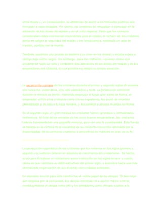 otros dioses y, en consecuencia, se abstenían de asistir a los festivales públicos que
honraban a esas deidades. Por último, los cristianos se rehusaban a participar en la
adoración de los dioses del estado y en el culto imperial. Dado que los romanos
consideraban estas ceremonias importantes para el estado, el rechazo de los cristianos
ponía en peligro la seguridad del estado y en consecuencia, constituía un acto de
traición, punible con la muerte.


También constituía una prueba de ateísmo (no creer en los dioses) y estaba sujeto a
castigo bajo estos cargos. Sin embargo, para los cristianos —quienes creían que
únicamente había un solo y verdadero dios adoración de los dioses del estado y de los
emperadores era idolatría, lo cual pondría en peligro su propia salvación.




La persecución romana de los cristianos durante el primer y segundo siglos de nuestra
era nunca fue sistemática, sino sólo esporádica y local. La persecución comenzó
durante el reinado de Nerón. Habiendo destruido el fuego gran parte de Roma, el
emperador utilizó a los cristianos como chivos expiatorios, los acusó de incendio
premeditado y de odio a la raza humana, y los sometió a atroces muertes en Roma.


En el segundo siglo, en gran medida los cristianos fueron ignorados y considerados
inofensivos. Al final de los reinados de los cinco buenos emperadores, los cristianos
todavía representaban una pequeña minoría, pero con una fe considerable. Esta fuerza
se basaba en la certeza de la moralidad de su conducta convicción reforzada por la
disponibilidad de los primeros cristianos a convertirse en mártires en aras de su fe.


El Crecimiento del cristianismo


La persecución esporádica de los cristianos por los romanos en los siglos primero y
segundo no pudieron detener en absoluto el crecimiento del cristianismo. De hecho,
sirvió para fortalecer el cristianismo como institución en los siglos tercero y cuarto,
causa de que cambiara su débil estructura del primer siglo, y avanzara hacia una más
centralizada organización de sus diversas comunidades eclesiales.


Un elemento crucial para este cambio fue el visible papel de los obispos. Si bien eran
aún elegidos por la comunidad, los obispos comenzaron a asumir mayor control,
constituyéndose el obispo como jefe y los presbíteros como clérigos sujetos a la
 