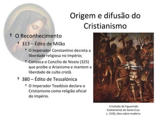 Origem e difusão do
                                   Cristianismo
† O Reconhecimento
  † 313 – Édito de Milão
     † O Imperador Constantino decreta a
       liberdade religiosa no Império;
     † Convoca o Concílio de Niceia (325)
       que proíbe o Arianismo e mantem a
       liberdade de culto cristã.
  † 380 – Édito de Tessalónica
     † O Imperador Teodósio declara o
       Cristianismo como religião oficial
       do Império.

                                               Cristóvão de Figueiredo
                                            Exaltamento da Santa Cruz
                                            c. 1530, óleo sobre madeira
 