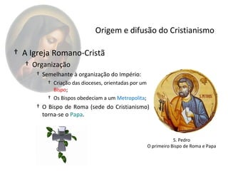 Origem e difusão do Cristianismo

† A Igreja Romano-Cristã
  † Organização
     † Semelhante à organização do Império:
         † Criação das dioceses, orientadas por um
           Bispo;
         † Os Bispos obedeciam a um Metropolita;
     † O Bispo de Roma (sede do Cristianismo)
       torna-se o Papa.


                                                                 S. Pedro
                                                     O primeiro Bispo de Roma e Papa
 