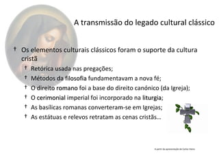 A transmissão do legado cultural clássico


† Os elementos culturais clássicos foram o suporte da cultura
  cristã
   †   Retórica usada nas pregações;
   †   Métodos da filosofia fundamentavam a nova fé;
   †   O direito romano foi a base do direito canónico (da Igreja);
   †   O cerimonial imperial foi incorporado na liturgia;
                                                 liturgia
   †   As basílicas romanas converteram-se em Igrejas;
   †   As estátuas e relevos retratam as cenas cristãs…



                                                     A partir da apresentação de Carlos Vieira
 