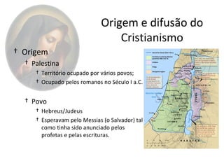 Origem e difusão do
                                  Cristianismo
† Origem
  † Palestina
     † Território ocupado por vários povos;
     † Ocupado pelos romanos no Século I a.C.


  † Povo
     † Hebreus/Judeus
     † Esperavam pelo Messias (o Salvador) tal
       como tinha sido anunciado pelos
       profetas e pelas escrituras.
 