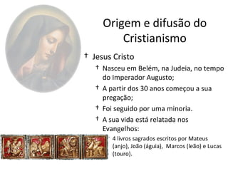 Origem e difusão do
         Cristianismo
† Jesus Cristo
   † Nasceu em Belém, na Judeia, no tempo
     do Imperador Augusto;
   † A partir dos 30 anos começou a sua
     pregação;
   † Foi seguido por uma minoria.
   † A sua vida está relatada nos
     Evangelhos:
      † 4 livros sagrados escritos por Mateus
        (anjo), João (águia), Marcos (leão) e Lucas
        (touro).
 