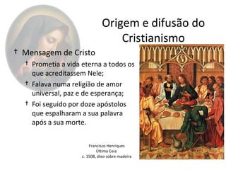 Origem e difusão do
                                  Cristianismo
† Mensagem de Cristo
  † Prometia a vida eterna a todos os
    que acreditassem Nele;
  † Falava numa religião de amor
    universal, paz e de esperança;
  † Foi seguido por doze apóstolos
    que espalharam a sua palavra
    após a sua morte.

                        Francisco Henriques
                            Última Ceia
                    c. 1508, óleo sobre madeira
 