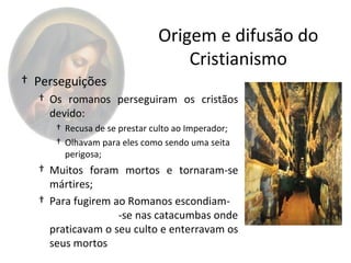 Origem e difusão do
                                 Cristianismo
† Perseguições
  † Os romanos perseguiram os cristãos
    devido:
     † Recusa de se prestar culto ao Imperador;
     † Olhavam para eles como sendo uma seita
       perigosa;
  † Muitos foram mortos e tornaram-se
    mártires;
  † Para fugirem ao Romanos escondiam-
                  -se nas catacumbas onde
    praticavam o seu culto e enterravam os
    seus mortos
 