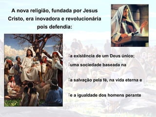 A nova religião, fundada por Jesus
Cristo, era inovadora e revolucionária
           pois defendia:




                        a existência de um Deus único;

                        uma sociedade baseada na


                        a salvação pela fé, na vida eterna e


                        e a igualdade dos homens perante
 