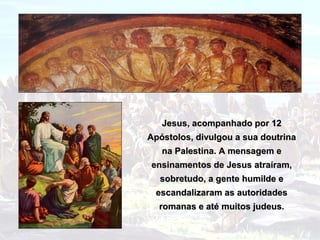 Jesus, acompanhado por 12
Apóstolos, divulgou a sua doutrina
   na Palestina. A mensagem e
ensinamentos de Jesus atraíram,
  sobretudo, a gente humilde e
 escandalizaram as autoridades
  romanas e até muitos judeus.
 