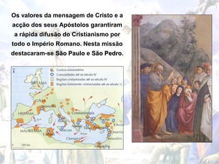 Os valores da mensagem de Cristo e a
acção dos seus Apóstolos garantiram
 a rápida difusão do Cristianismo por
todo o Império Romano. Nesta missão
destacaram-se São Paulo e São Pedro.
                              Pedro
 