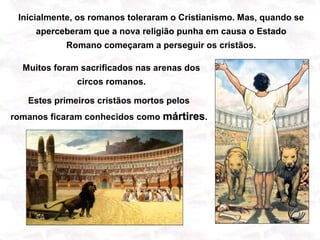 Inicialmente, os romanos toleraram o Cristianismo. Mas, quando se
     aperceberam que a nova religião punha em causa o Estado
           Romano começaram a perseguir os cristãos.

  Muitos foram sacrificados nas arenas dos
              circos romanos.

   Estes primeiros cristãos mortos pelos
romanos ficaram conhecidos como mártires.
 
