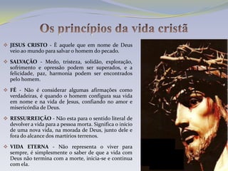  JESUS CRISTO - È aquele que em nome de Deus
  veio ao mundo para salvar o homem do pecado.

 SALVAÇÃO - Medo, tristeza, solidão, exploração,
  sofrimento e opressão podem ser superados, e a
  felicidade, paz, harmonia podem ser encontrados
  pelo homem.

 FÉ - Não é considerar algumas afirmações como
  verdadeiras, é quando o homem configura sua vida
  em nome e na vida de Jesus, confiando no amor e
  misericórdia de Deus.

 RESSURREIÇÃO - Não esta para o sentido literal de
  devolver a vida para a pessoa morta. Significa o início
  de uma nova vida, na morada de Deus, junto dele e
  fora do alcance dos martírios terrenos.

 VIDA ETERNA - Não representa o viver para
  sempre, é simplesmente o saber de que a vida com
  Deus não termina com a morte, inicia-se e continua
  com ela.
 