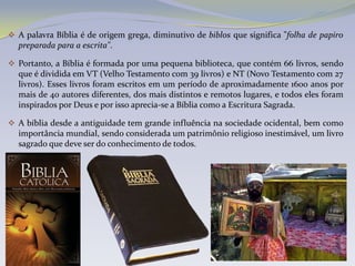  A palavra Bíblia é de origem grega, diminutivo de biblos que significa "folha de papiro
  preparada para a escrita".

 Portanto, a Bíblia é formada por uma pequena biblioteca, que contém 66 livros, sendo
  que é dividida em VT (Velho Testamento com 39 livros) e NT (Novo Testamento com 27
  livros). Esses livros foram escritos em um período de aproximadamente 1600 anos por
  mais de 40 autores diferentes, dos mais distintos e remotos lugares, e todos eles foram
  inspirados por Deus e por isso aprecia-se a Bíblia como a Escritura Sagrada.

 A bíblia desde a antiguidade tem grande influência na sociedade ocidental, bem como
  importância mundial, sendo considerada um patrimônio religioso inestimável, um livro
  sagrado que deve ser do conhecimento de todos.
 