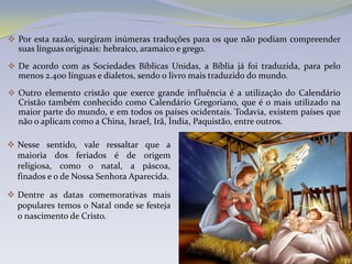  Por esta razão, surgiram inúmeras traduções para os que não podiam compreender
  suas línguas originais: hebraico, aramaico e grego.
 De acordo com as Sociedades Bíblicas Unidas, a Bíblia já foi traduzida, para pelo
  menos 2.400 línguas e dialetos, sendo o livro mais traduzido do mundo.
 Outro elemento cristão que exerce grande influência é a utilização do Calendário
  Cristão também conhecido como Calendário Gregoriano, que é o mais utilizado na
  maior parte do mundo, e em todos os países ocidentais. Todavia, existem países que
  não o aplicam como a China, Israel, Irã, Índia, Paquistão, entre outros.

 Nesse sentido, vale ressaltar que a
  maioria dos feriados é de origem
  religiosa, como o natal, a páscoa,
  finados e o de Nossa Senhora Aparecida.

 Dentre as datas comemorativas mais
  populares temos o Natal onde se festeja
  o nascimento de Cristo.
 