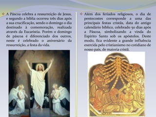 A Páscoa celebra a ressurreição de Jesus,    Além dos feriados religiosos, o dia de
  e segundo a bíblia ocorreu três dias após     pentecostes corresponde a uma das
  a sua crucificação, sendo o domingo o dia     principais festas cristãs, data do antigo
  destinado à comemoração, realizada            calendário bíblico, celebrado 50 dias após
  através da Eucaristia. Porém o domingo        a Páscoa, simbolizando a vinda do
  de páscoa é diferenciado dos outros,          Espírito Santo sob os apóstolos. Deste
  neste é celebrado o aniversário da            modo, fica evidente a grande influência
  ressurreição, a festa da vida.                exercida pelo cristianismo no cotidiano de
                                                nosso país, de maioria cristã.
 
