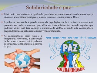  Cristo veio para restaurar a igualdade que vinha se perdendo entre os homens, que já
  não mais se consideravam iguais, já não eram mais irmãos perante Deus.

 A pobreza que assola a grande massa da população em face da inércia estatal está
  presente em todo o mundo, que além de todo sofrimento causado àqueles que
  padecem deste mal, traz consigo o aumento da violência, sendo esta consequência
  preponderante, a qual o cristianismo vem combatendo.

 As consequências disso tudo é a
  insegurança crescente, a construção
  de barreiras e muros, o ódio, a busca
  de vingança, tanta angústia e a perda
  da paz.
 