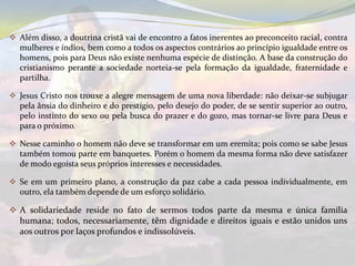  Além disso, a doutrina cristã vai de encontro a fatos inerentes ao preconceito racial, contra
  mulheres e índios, bem como a todos os aspectos contrários ao princípio igualdade entre os
  homens, pois para Deus não existe nenhuma espécie de distinção. A base da construção do
  cristianismo perante a sociedade norteia-se pela formação da igualdade, fraternidade e
  partilha.

 Jesus Cristo nos trouxe a alegre mensagem de uma nova liberdade: não deixar-se subjugar
  pela ânsia do dinheiro e do prestígio, pelo desejo do poder, de se sentir superior ao outro,
  pelo instinto do sexo ou pela busca do prazer e do gozo, mas tornar-se livre para Deus e
  para o próximo.

 Nesse caminho o homem não deve se transformar em um eremita; pois como se sabe Jesus
  também tomou parte em banquetes. Porém o homem da mesma forma não deve satisfazer
  de modo egoísta seus próprios interesses e necessidades.

 Se em um primeiro plano, a construção da paz cabe a cada pessoa individualmente, em
  outro, ela também depende de um esforço solidário.

 A solidariedade reside no fato de sermos todos parte da mesma e única família
  humana; todos, necessariamente, têm dignidade e direitos iguais e estão unidos uns
  aos outros por laços profundos e indissolúveis.
 