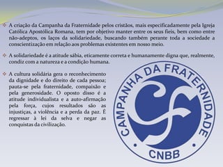  A criação da Campanha da Fraternidade pelos cristãos, mais especificadamente pela Igreja
  Católica Apostólica Romana, tem por objetivo manter entre os seus fieis, bem como entre
  não-adeptos, os laços da solidariedade, buscando também perante toda a sociedade a
  conscientização em relação aos problemas existentes em nosso meio.

 A solidariedade é a atitude sábia, eticamente correta e humanamente digna que, realmente,
  condiz com a natureza e a condição humana.

 A cultura solidária gera o reconhecimento
  da dignidade e do direito de cada pessoa;
  pauta-se pela fraternidade, compaixão e
  pela generosidade. O oposto disso é a
  atitude individualista e a auto-afirmação
  pela força, cujos resultados são as
  injustiças, a violência e a perda da paz. É
  regressar à lei da selva e negar as
  conquistas da civilização.
 