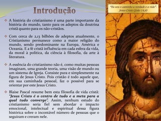 “Eu sou o caminho a verdade e a vida”.
                                                                     Jesus Cristo ( João 14,6)


 A história do cristianismo é uma parte importante da
  história do mundo, tanto para os adeptos da doutrina
  cristã quanto para os não-cristãos.

 Com cerca de 2,13 bilhões de adeptos atualmente, o
  Cristianismo permanece como a maior religião do
  mundo, sendo predominante na Europa, América e
  Oceania. E a fé cristã influência em cada esfera da vida,
  da moral à política, da ciência à filosofia, da arte à
  literatura.

 A essência do cristianismo não é, como muitas pessoas
  imaginam, uma grande teoria, uma visão de mundo ou
  um sistema de Igreja. Consiste pura e simplesmente na
  figura de Jesus Cristo. Pois cristão é todo aquele que,
  em sua caminhada pessoal, faz o possível para se
  orientar por este Jesus Cristo.
 Blaise Pascal resume bem esta filosofia de vida cristã:
  “Jesus Cristo é o centro de tudo e a meta para a
  qual tudo converge”. Assim, nenhum estudo do
  cristianismo seria fiel sem abordar o impacto
  emocional, intelectual e espiritual dessa figura
  histórica sobre o incontável número de pessoas que o
  seguiram e creram nele.
 