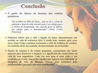  A partir da leitura da herança dos cristãos
  primitivos:

      “Eu acredito no Filho de Deus... pois só ele é o final da
      salvação e base da vida imortal; pois é um refúgio para
      a vítima da tempestade, um consolo para os aflitos,
      um abrigo para o desamparado”. (Tecla, Cristã
      Primitiva)

 Podemos inferir que a vida e legado de Jesus representaram um
  sentido na vida de inúmeros fiéis. E ainda hoje, mesmo após 2000
  anos, Jesus Cristo continua norteando a vida de milhões de cristãos,
  no caminho da fé, da caridade, da fraternidade, da comunhão.

 Diante do exposto e de nossas pesquisas, constatamos não haver
  palavras para descrever o impacto e o significado do cristianismo na
  vida de seus seguidores. Cada um tem para si uma visão e um
  propósito em Cristo, mas todos aqueles que seguem com fidelidade os
  desígnios de vida do Messias, traçam seus caminhos pela
  solidariedade e paz para com seus semelhantes.
 