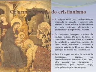  A religião cristã está intrinsecamente
  enraizada no passado, e somente pelo
  exame das raízes judaicas do cristianismo
  se pode entender plenamente a
  profundidade e amplitude da fé cristã.

 O cristianismo incorpora o teísmo da
  tradição judaica. Do povo de Israel o
  cristianismo também adere ao conceito
  de revelação e assistência especial de
  Deus. Assim, concebem o universo a
  partir da criação de Deus, em vista da
  perfeição do mundo e da vida humana.

 Esta é a origem do mito de criação da
  humanidade,          pautado       no
  desenvolvimento providencial de Deus,
  idéia peculiar ao cristianismo e
  desconhecida pelo mundo antigo,
  principalmente pelo mundo grego.
 