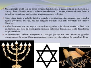 Na concepção cristã tem-se como conceito fundamental a queda original do homem no
  começo de sua história, ou seja, a alienação do homem do paraíso, do convívio com Deus; e
  também o conceito de um Messias, um reparador, um redentor.
 Além disso, tanto a religião judaica quando o cristianismo são marcadas por grandes
  figuras proféticas, ou seja, não são religiões místicas, mas sim proféticas, no sentido
  histórico.
 Ambas lançaram sua mensagem em escritos sagrados, o judaísmo através da Torá, e o
  cristianismo por meio da Bíblia, principalmente pelo Novo Testamento, sendo dessa forma
  religiões do livro.
 O cristianismo também incorporou da tradição judaica um etos básico: os grandes
  mandamentos da humanidade, considerados como expressão máxima da vontade de Deus.



                                                                        Símbolos da religião judaica
 