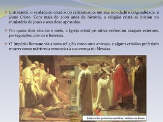  Entretanto, o verdadeiro criador do cristianismo, em sua novidade e originalidade, é
  Jesus Cristo. Com mais de 2000 anos de história, a religião cristã se iniciou no
  ministério de Jesus e seus doze apóstolos.

 Por quase dois séculos e meio, a Igreja cristã primitiva enfrentou ataques externos,
  perseguições, cismas e heresias.

 O Império Romano via a nova religião como uma ameaça, e alguns cristãos preferiam
  morrer como mártires a renunciar à sua crença no Messias.




                                              Enterro dos primeiros mártires cristãos em Roma
 