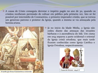  A causa de Cristo conseguiu derrotar o império pagão no ano de 311, quando os
    cristãos receberam permissão de cultuar em público pela primeira vez. Isto só foi
     possível por intermédio de Constantino, o primeiro imperador cristão, que se tornou
     um generoso patrono e protetor da Igreja, quando a mesma se via ameaçada pela
     heresia ariana.

                                             Já no início da Idade Média, a Igreja não
                                              cedeu diante das ameaças das invasões
                                              bárbaras e à ascendência do Islã. Um cisma
                                              em 1054 separou a parte ocidental e oriental
                                              da Igreja cristã ortodoxa, que mais tarde
                                              ficaram conhecidas como Igreja Católica e
                                              Igreja Ortodoxa, respectivamente.




                                                          Cisma do Oriente: 1054 d. C
O sonho que levou Constantino a conversão
 