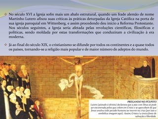  No século XVI a Igreja sofre mais um abalo estrutural, quando um frade alemão de nome
   Martinho Lutero afixou suas críticas às práticas deturpadas da Igreja Católica na porta de
   sua igreja paroquial em Wittenberg, e assim procedendo deu início a Reforma Protestante.
   Nos séculos seguintes, a Igreja seria afetada pelas revoluções científicas, filosóficas e
   políticas, sendo moldada por estas transformações que conduziram a civilização à era
   moderna.

 Já ao final do século XIX, o cristianismo se difunde por todos os continentes e a quase todos
   os países, tornando-se a religião mais popular e de maior número de adeptos do mundo.




                                                                                           PREGANDO NO PÚLPITO
                                                      Lutero (pintado à direita) declarava que a paz com Deus só pode
                                                      ser encontrada pelos que crêem em Cristo e se apercebem de que
                                                      Jesus anulou todo pecado humano ao morrer na cruz (por isso a
                                                              simbólica imagem aqui). Assim, Cristo é a única fonte de
                                                                                                  salvação e liberdade.
 