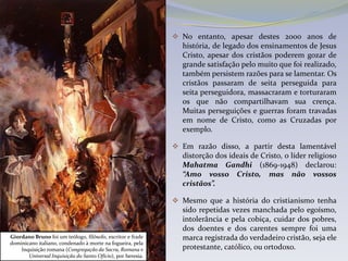  No entanto, apesar destes 2000 anos de
                                                               história, de legado dos ensinamentos de Jesus
                                                               Cristo, apesar dos cristãos poderem gozar de
                                                               grande satisfação pelo muito que foi realizado,
                                                               também persistem razões para se lamentar. Os
                                                               cristãos passaram de seita perseguida para
                                                               seita perseguidora, massacraram e torturaram
                                                               os que não compartilhavam sua crença.
                                                               Muitas perseguições e guerras foram travadas
                                                               em nome de Cristo, como as Cruzadas por
                                                               exemplo.

                                                              Em razão disso, a partir desta lamentável
                                                               distorção dos ideais de Cristo, o líder religioso
                                                               Mahatma Gandhi (1869-1948) declarou:
                                                               “Amo vosso Cristo, mas não vossos
                                                               cristãos”.

                                                              Mesmo que a história do cristianismo tenha
                                                               sido repetidas vezes manchada pelo egoísmo,
                                                               intolerância e pela cobiça, cuidar dos pobres,
                                                               dos doentes e dos carentes sempre foi uma
Giordano Bruno foi um teólogo, filósofo, escritor e frade      marca registrada do verdadeiro cristão, seja ele
dominicano italiano, condenado à morte na fogueira, pela
    Inquisição romana (Congregação da Sacra, Romana e          protestante, católico, ou ortodoxo.
       Universal Inquisição do Santo Ofício), por heresia.
 