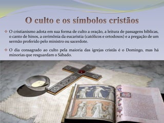  O cristianismo adota em sua forma de culto a oração, a leitura de passagens bíblicas,
  o canto de hinos, a cerimônia da eucaristia (católicos e ortodoxos) e a pregação de um
  sermão proferido pelo ministro ou sacerdote.

 O dia consagrado ao culto pela maioria das igrejas cristãs é o Domingo, mas há
  minorias que resguardam o Sábado.
 