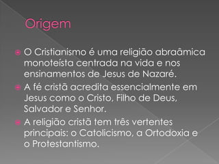  O Cristianismo é uma religião abraâmica
  monoteísta centrada na vida e nos
  ensinamentos de Jesus de Nazaré.
 A fé cristã acredita essencialmente em
  Jesus como o Cristo, Filho de Deus,
  Salvador e Senhor.
 A religião cristã tem três vertentes
  principais: o Catolicismo, a Ortodoxia e
  o Protestantismo.
 