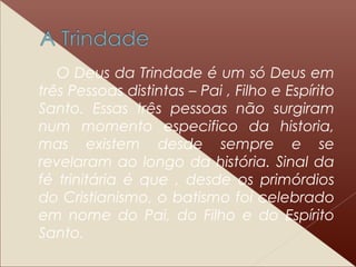 O Deus da Trindade é um só Deus em
três Pessoas distintas – Pai , Filho e Espírito
Santo. Essas três pessoas não surgiram
num momento especifico da historia,
mas existem desde sempre e se
revelaram ao longo da história. Sinal da
fé trinitária é que , desde os primórdios
do Cristianismo, o batismo foi celebrado
em nome do Pai, do Filho e do Espírito
Santo.
 
