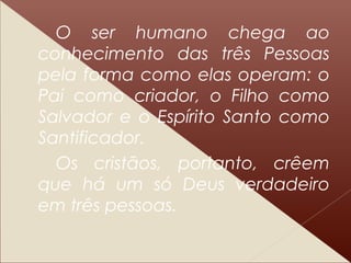 O ser humano chega ao
conhecimento das três Pessoas
pela forma como elas operam: o
Pai como criador, o Filho como
Salvador e o Espírito Santo como
Santificador.
Os cristãos, portanto, crêem
que há um só Deus verdadeiro
em três pessoas.
 