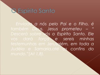 Enviado a nós pelo Pai e o Filho, é
também Deus. Jesus prometeu – “
Descerá sobre vós o Espírito Santo. Ele
vos dará força e sereis minhas
testemunhas em Jerusalém, em toda a
Judéia e Samaria,até os confins do
mundo.”(At 1,8).
 