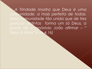 A Trindade mostra que Deus é uma
comunidade, a mais perfeita de todas.
Uma comunidade tão unida que de tres
pessoas distintas forma um só Deus, a
ponto de o apóstolo João afirmar – “
Deus é amor”(1Jo 4,16)
 