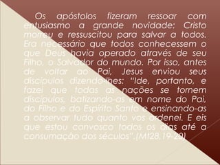 Os apóstolos fizeram ressoar com
entusiasmo a grande novidade: Cristo
morreu e ressuscitou para salvar a todos.
Era necessário que todos conhecessem o
que Deus havia operado através de seu
Filho, o Salvador do mundo. Por isso, antes
de voltar ao Pai, Jesus enviou seus
discípulos dizendo-lhes: “Ide, portanto, e
fazei que todas as nações se tornem
discípulos, batizando-as em nome do Pai,
do Filho e do Espírito Santo e ensinando-as
a observar tudo quanto vos ordenei. E eis
que estou convosco todos os dias até a
consumação dos séculos”.(Mt28,19-20)
 
