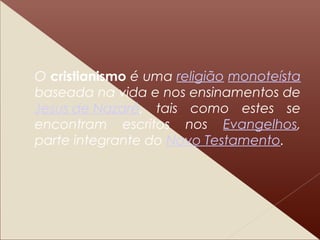 O cristianismo é uma religião monoteísta
baseada na vida e nos ensinamentos de
Jesus de Nazaré, tais como estes se
encontram escritos nos Evangelhos,
parte integrante do Novo Testamento.
 
