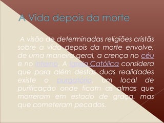 A visão de determinadas religiões cristãs
sobre a vida depois da morte envolve,
de uma maneira geral, a crença no céu
e no inferno. A Igreja Católica considera
que para além destas duas realidades
existe o purgatório, um local de
purificação onde ficam as almas que
morreram em estado de graça, mas
que cometeram pecados.
 