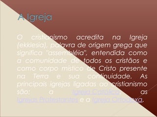 O cristianismo acredita na Igreja
(ekklesia), palavra de origem grega que
significa "assembléia", entendida como
a comunidade de todos os cristãos e
como corpo místico de Cristo presente
na Terra e sua continuidade. As
principais igrejas ligadas ao cristianismo
são: a Igreja Católica, as
Igrejas Protestantes e a Igreja Ortodoxa.
 