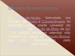 O Credo de Nicéia, formulado nos
concílios de Nicéia e Constantinopla, foi
ratificado como credo universal da
Cristandade no Concílio de Éfeso de 431
. Os cristãos ortodoxos orientais não
incluem no credo a cláusula filioque,
que foi acrescentada pela
Igreja Católica mais tarde.
 