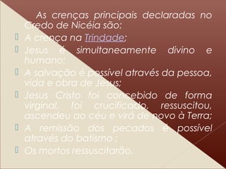 As crenças principais declaradas no
Credo de Nicéia são:
 A crença na Trindade;
 Jesus é simultaneamente divino e
humano;
 A salvação é possível através da pessoa,
vida e obra de Jesus;
 Jesus Cristo foi concebido de forma
virginal, foi crucificado, ressuscitou,
ascendeu ao céu e virá de novo à Terra;
 A remissão dos pecados é possível
através do batismo ;
 Os mortos ressuscitarão.
 